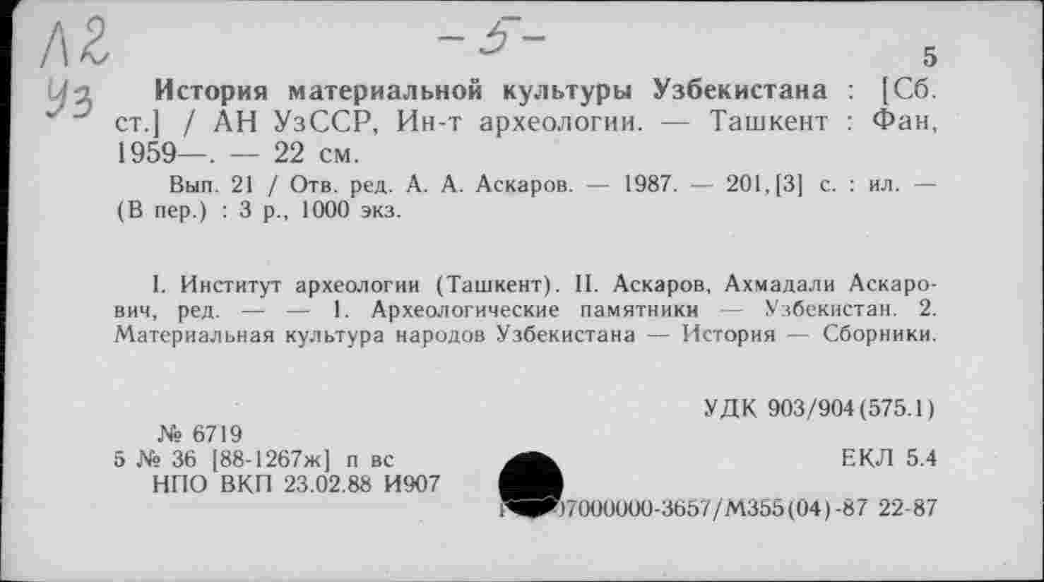 ﻿KZ
Uз История материальной культуры Узбекистана : [Сб.
Ј J ст.] / АН УзССР, Ин-т археологии. — Ташкент : Фан, 1959—. — 22 см.
Вып. 21 / Отв. ред. А. А. Аскаров. — 1987. — 201,(3] с. : ил. — (В пер.) : 3 р., 1000 экз.
I. Институт археологии (Ташкент). 11. Аскаров, Ахмадали Аскарович, ред. — — 1. Археологические памятники — Узбекистан. 2. Материальная культура народов Узбекистана — История — Сборники.
№ 6719
5 № 36 [88-1267ж] п вс НПО ВКП 23.02.88 И907
УДК 903/904(575.1)
ЕКЛ 5.4
)7000000-3657/М355(04)-8/ 22-87